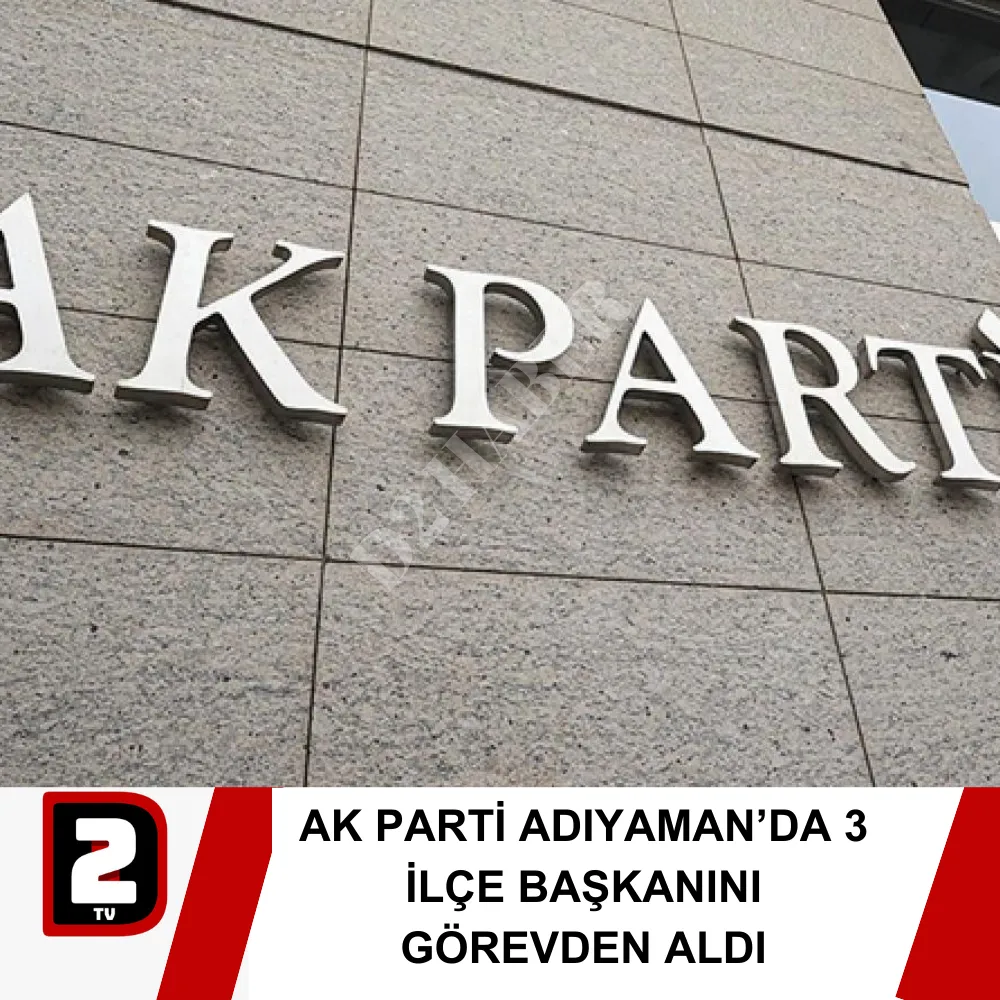 AK PARTİ ADIYAMAN’DA 3 İLÇE BAŞKANINI GÖREVDEN ALDI